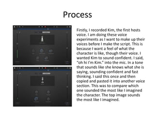 Process
Firstly, I recorded Kim, the first hosts
voice. I am doing these voice
experiments as I want to make up their
voices before I make the script. This is
because I want a feel of what the
character is like, though their voice. I
wanted Kim to sound confident. I said,
“oh hi I'm Kim.” into the mic. In a tone
that sounds like she knows what she is
saying, sounding confident and fast
thinking. I said this once and then
copied and pasted it into another voice
section. This was to compare which
one sounded the most like I imagined
the character. The top image sounds
the most like I imagined.
 