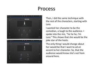 Process
Then, I did the same technique with
the rest of the characters, starting with
Lara.
I wanted her character to be the
comedian, a laugh to the audience. I
spoke into the mic, “he he he, I’m
Lara.” This shows that she would be the
joke star of the hosts.
The only thing I would change about
her would be that I want to ad an
accent to her character. So, that the
audience would know she’s not from
around here.
 