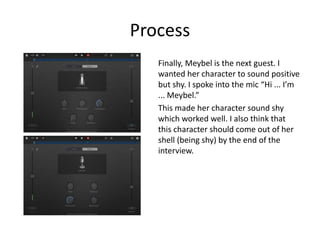 Process
Finally, Meybel is the next guest. I
wanted her character to sound positive
but shy. I spoke into the mic “Hi ... I’m
... Meybel.”
This made her character sound shy
which worked well. I also think that
this character should come out of her
shell (being shy) by the end of the
interview.
 