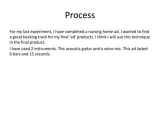 Process
For my last experiment, I have completed a nursing home ad. I wanted to find
a great backing track for my final ‘ad’ products. I think I will use this technique
in the final product.
I have used 2 instruments. The acoustic guitar and a voice mic. This ad lasted
6 bars and 15 seconds.
 