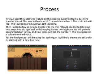 Process
Firstly, I used the automatic feature on the acoustic guitar to strum a base line
tune for the ad. This was in the chord of C on switch number 1. This is circled with
red. This sounded caring as it was soft sounding.
Then I added a few ad details. I spoke into the mic, “Would you like to take your
next steps into old age, well with Stepping Stones nursing home we will provide
accommodation for you and your carer. Just call the number”. This was spoken in
a soft monotoned voice.
For the final pieces I will be using this technique. I will find a theme and stick with
it. Starting with a base line tune.
 