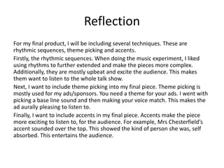 Reflection
For my final product, I will be including several techniques. These are
rhythmic sequences, theme picking and accents.
Firstly, the rhythmic sequences. When doing the music experiment, I liked
using rhythms to further extended and make the pieces more complex.
Additionally, they are mostly upbeat and excite the audience. This makes
them want to listen to the whole talk show.
Next, I want to include theme picking into my final piece. Theme picking is
mostly used for my ads/sponsors. You need a theme for your ads. I went with
picking a base line sound and then making your voice match. This makes the
ad aurally pleasing to listen to.
Finally, I want to include accents in my final piece. Accents make the piece
more exciting to listen to, for the audience. For example, Mrs Chesterfield’s
accent sounded over the top. This showed the kind of person she was, self
absorbed. This entertains the audience.
 