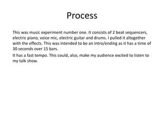 Process
This was music experiment number one. It consists of 2 beat sequencers,
electric piano, voice mic, electric guitar and drums. I pulled it altogether
with the effects. This was intended to be an intro/ending as it has a time of
30 seconds over 15 bars.
It has a fast tempo. This could, also, make my audience excited to listen to
my talk show.
 
