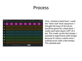 Process
First, I started a back beat. I used
the ‘retro rock’ beat sequencer. I
thought the base of the drum
would be great for a back beat. I
made each beat about 1/8th of a
bar. This made up the fast tempo. I
wanted to experiment with tempo
because It’s been a while since I
making music with a fast tempo.
This worked well.
 
