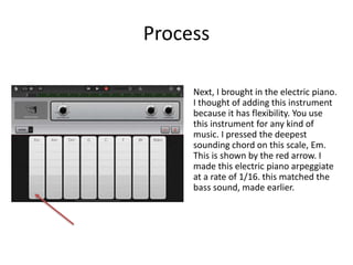Process
Next, I brought in the electric piano.
I thought of adding this instrument
because it has flexibility. You use
this instrument for any kind of
music. I pressed the deepest
sounding chord on this scale, Em.
This is shown by the red arrow. I
made this electric piano arpeggiate
at a rate of 1/16. this matched the
bass sound, made earlier.
 