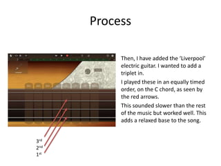 Process
Then, I have added the ‘Liverpool’
electric guitar. I wanted to add a
triplet in.
I played these in an equally timed
order, on the C chord, as seen by
the red arrows.
This sounded slower than the rest
of the music but worked well. This
adds a relaxed base to the song.
3rd
2nd
1st
 