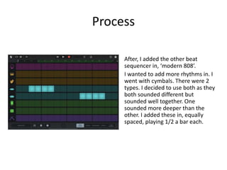 Process
After, I added the other beat
sequencer in, ‘modern 808’.
I wanted to add more rhythms in. I
went with cymbals. There were 2
types. I decided to use both as they
both sounded different but
sounded well together. One
sounded more deeper than the
other. I added these in, equally
spaced, playing 1/2 a bar each.
 