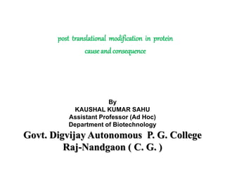 post translational modification in protein
cause and consequence
By
KAUSHAL KUMAR SAHU
Assistant Professor (Ad Hoc)
Department of Biotechnology
Govt. Digvijay Autonomous P. G. College
Raj-Nandgaon ( C. G. )
 