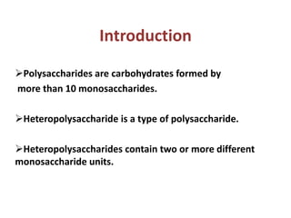 Introduction
Polysaccharides are carbohydrates formed by
more than 10 monosaccharides.
Heteropolysaccharide is a type of polysaccharide.
Heteropolysaccharides contain two or more different
monosaccharide units.
 