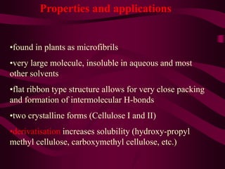 Properties and applications
•found in plants as microfibrils
•very large molecule, insoluble in aqueous and most
other solvents
•flat ribbon type structure allows for very close packing
and formation of intermolecular H-bonds
•two crystalline forms (Cellulose I and II)
•derivatisation increases solubility (hydroxy-propyl
methyl cellulose, carboxymethyl cellulose, etc.)
 