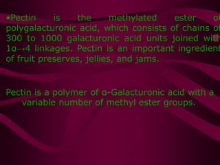 •Pectin is the methylated ester of
polygalacturonic acid, which consists of chains of
300 to 1000 galacturonic acid units joined with
1α→4 linkages. Pectin is an important ingredient
of fruit preserves, jellies, and jams.
•
•
Pectin is a polymer of α-Galacturonic acid with a
variable number of methyl ester groups.
 