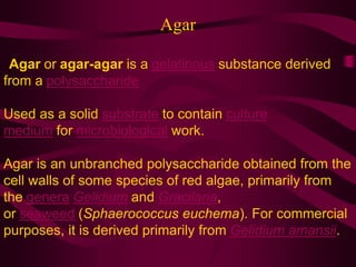 Agar
. Agar or agar-agar is a gelatinous substance derived
from a polysaccharide
Used as a solid substrate to contain culture
medium for microbiological work.
Agar is an unbranched polysaccharide obtained from the
cell walls of some species of red algae, primarily from
the genera Gelidium and Gracilaria,
or seaweed (Sphaerococcus euchema). For commercial
purposes, it is derived primarily from Gelidium amansii.
 