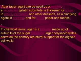 Agar (agar-agar) can be used as a laxative,
a vegetarian gelatin substitute, a thickener for soups,
in jellies, ice cream, and other desserts, as a clarifying
agent in brewing, and for sizing paper and fabrics
.
In chemical terms, agar is a polymer made up of
subunits of the sugar galactose. Agar polysaccharides
serve as the primary structural support for the algae's
cell walls.
 