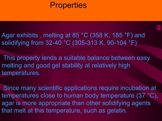 Agar exhibits , melting at 85 °C (358 K, 185 °F) and
solidifying from 32-40 °C (305-313 K, 90-104 °F)
This property lends a suitable balance between easy
melting and good gel stability at relatively high
temperatures.
Since many scientific applications require incubation at
temperatures close to human body temperature (37 °C),
agar is more appropriate than other solidifying agents
that melt at this temperature, such as gelatin.
Properties
 