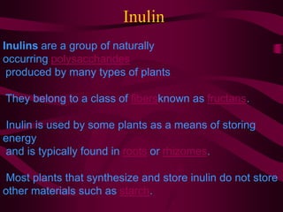 Inulin
Inulins are a group of naturally
occurring polysaccharides
produced by many types of plants
They belong to a class of fibersknown as fructans.
Inulin is used by some plants as a means of storing
energy
and is typically found in roots or rhizomes.
Most plants that synthesize and store inulin do not store
other materials such as starch.
 