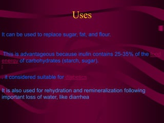 Uses
It can be used to replace sugar, fat, and flour.
This is advantageous because inulin contains 25-35% of the food
energy of carbohydrates (starch, sugar).
[
. it considered suitable for diabetics
It is also used for rehydration and remineralization following
important loss of water, like diarrhea
 