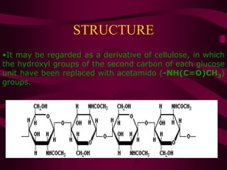STRUCTURE
•It may be regarded as a derivative of cellulose, in which
the hydroxyl groups of the second carbon of each glucose
unit have been replaced with acetamido (-NH(C=O)CH3)
groups.
•
Chitin
 