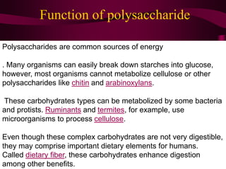 Function of polysaccharide
Polysaccharides are common sources of energy
. Many organisms can easily break down starches into glucose,
however, most organisms cannot metabolize cellulose or other
polysaccharides like chitin and arabinoxylans.
These carbohydrates types can be metabolized by some bacteria
and protists. Ruminants and termites, for example, use
microorganisms to process cellulose.
Even though these complex carbohydrates are not very digestible,
they may comprise important dietary elements for humans.
Called dietary fiber, these carbohydrates enhance digestion
among other benefits.
 