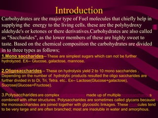 Introduction
Carbohydrates are the major type of Fuel molecules that chiefly help in
supplying the energy to the living cells. these are the polyhydroxy
aldehyde's or ketones or there derivatives.Carbohydrates are also called
as "Saccharides", as the lower members of these are highly sweet to
taste. Based on the chemical composition the carbohydrates are divided
in to three types as follows;
1.Mono saccharides--These are simplest sugars which can not be further
hydrolyzed. EX-- Glucose, galactose, mannose.
2.Oligosaccharides-- These on hydrolysis yield 2 to 10 mono saccharides .
Depending on the number of hydrolytic products resulted the oligo saccharides are
further divided in to Di, Tri, Tetra. etc.. Ex-- Lactose(Glucose+galactose),
Sucrose(Glucose+Fructose).
3.Polysaccharidesare complex carbohydrates made up of multiplemonosaccharides
combined with other structures. Polysaccharides are sometimes called glycans because
the monosaccharides are joined together with glycosidic linkages. These molecules tend
to be very large and are often branched; most are insoluble in water and amorphous.
 
