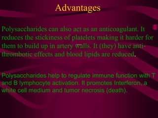 Advantages
Amylopectin
Polysaccharides can also act as an anticoagulant. It
reduces the stickiness of platelets making it harder for
them to build up in artery walls. It (they) have anti-
thrombotic effects and blood lipids are reduced.
Polysaccharides help to regulate immune function with T
and B lymphocyte activation. It promotes Interferon, a
white cell medium and tumor necrosis (death).
 