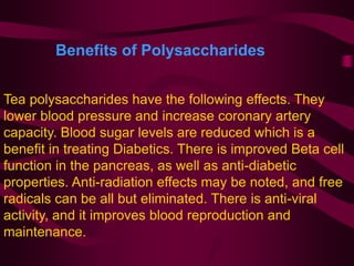 Tea polysaccharides have the following effects. They
lower blood pressure and increase coronary artery
capacity. Blood sugar levels are reduced which is a
benefit in treating Diabetics. There is improved Beta cell
function in the pancreas, as well as anti-diabetic
properties. Anti-radiation effects may be noted, and free
radicals can be all but eliminated. There is anti-viral
activity, and it improves blood reproduction and
maintenance.
Benefits of Polysaccharides
 