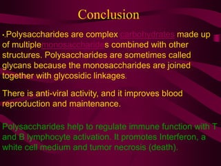 Conclusion
•.Polysaccharides are complex carbohydrates made up
of multiplemonosaccharides combined with other
structures. Polysaccharides are sometimes called
glycans because the monosaccharides are joined
together with glycosidic linkages.
Polysaccharides help to regulate immune function with T
and B lymphocyte activation. It promotes Interferon, a
white cell medium and tumor necrosis (death).
There is anti-viral activity, and it improves blood
reproduction and maintenance.
 