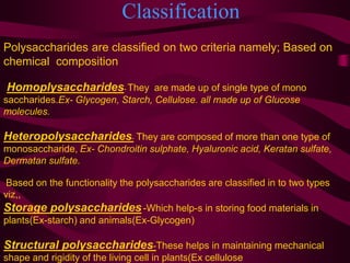 Classification
Polysaccharides are classified on two criteria namely; Based on
chemical composition
Homoplysaccharides- They are made up of single type of mono
saccharides.Ex- Glycogen, Starch, Cellulose. all made up of Glucose
molecules.
Heteropolysaccharides- They are composed of more than one type of
monosaccharide, Ex- Chondroitin sulphate, Hyaluronic acid, Keratan sulfate,
Dermatan sulfate.
Based on the functionality the polysaccharides are classified in to two types
viz,,
Storage polysaccharides-Which help-s in storing food materials in
plants(Ex-starch) and animals(Ex-Glycogen)
Structural polysaccharides-These helps in maintaining mechanical
shape and rigidity of the living cell in plants(Ex cellulose
 