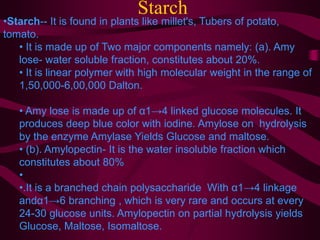 Starch
•Starch-- It is found in plants like millet's, Tubers of potato,
tomato.
• It is made up of Two major components namely: (a). Amy
lose- water soluble fraction, constitutes about 20%.
• It is linear polymer with high molecular weight in the range of
1,50,000-6,00,000 Dalton.
• Amy lose is made up of α1→4 linked glucose molecules. It
produces deep blue color with iodine. Amylose on hydrolysis
by the enzyme Amylase Yields Glucose and maltose.
• (b). Amylopectin- It is the water insoluble fraction which
constitutes about 80%
•
•.It is a branched chain polysaccharide With α1→4 linkage
andα1→6 branching , which is very rare and occurs at every
24-30 glucose units. Amylopectin on partial hydrolysis yields
Glucose, Maltose, Isomaltose.
 