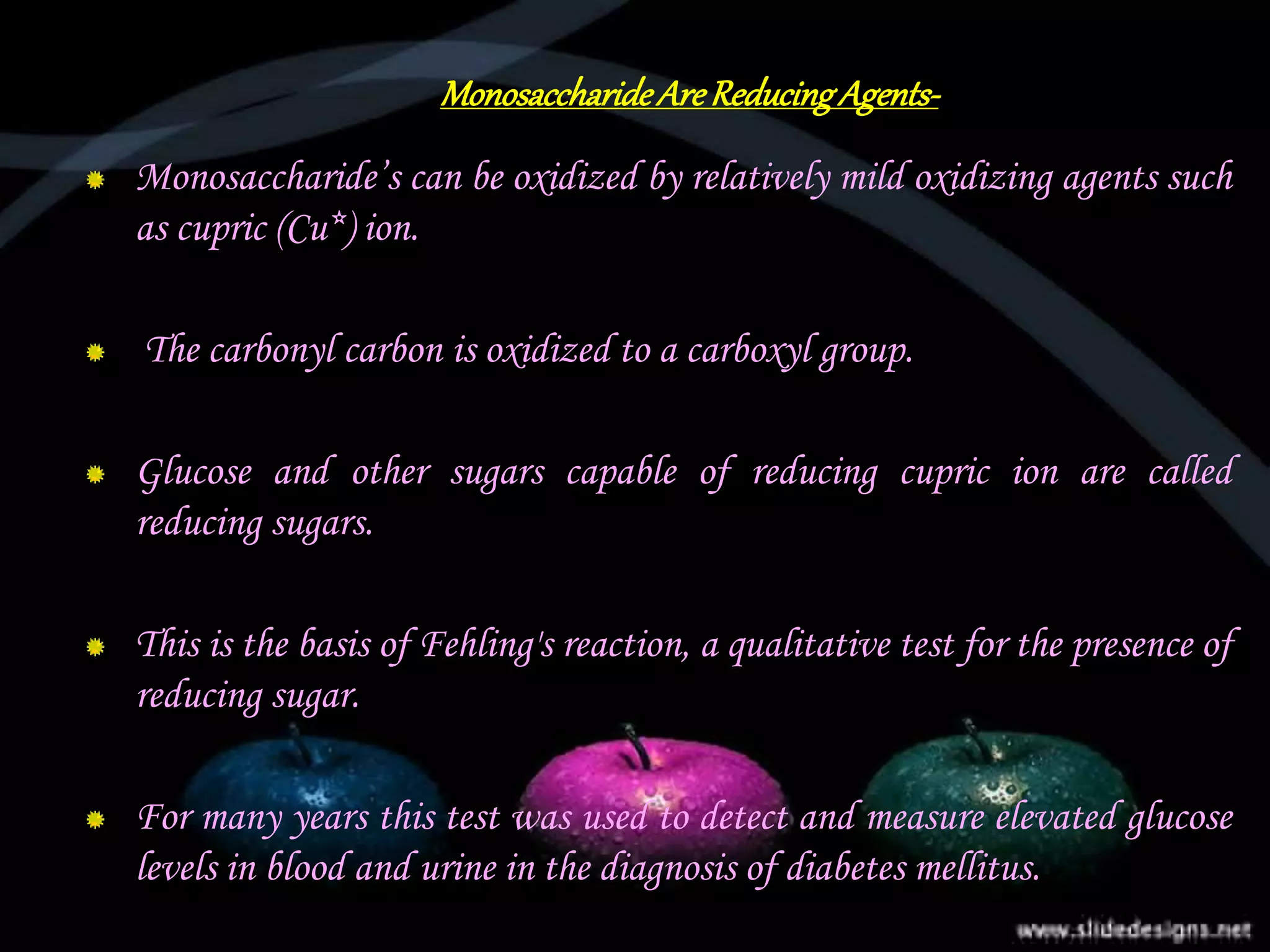 MonosaccharideAreReducingAgents-
Monosaccharide’s can be oxidized by relatively mild oxidizing agents such
as cupric (Cu*) ion.
The carbonyl carbon is oxidized to a carboxyl group.
Glucose and other sugars capable of reducing cupric ion are called
reducing sugars.
This is the basis of Fehling's reaction, a qualitative test for the presence of
reducing sugar.
For many years this test was used to detect and measure elevated glucose
levels in blood and urine in the diagnosis of diabetes mellitus.
 