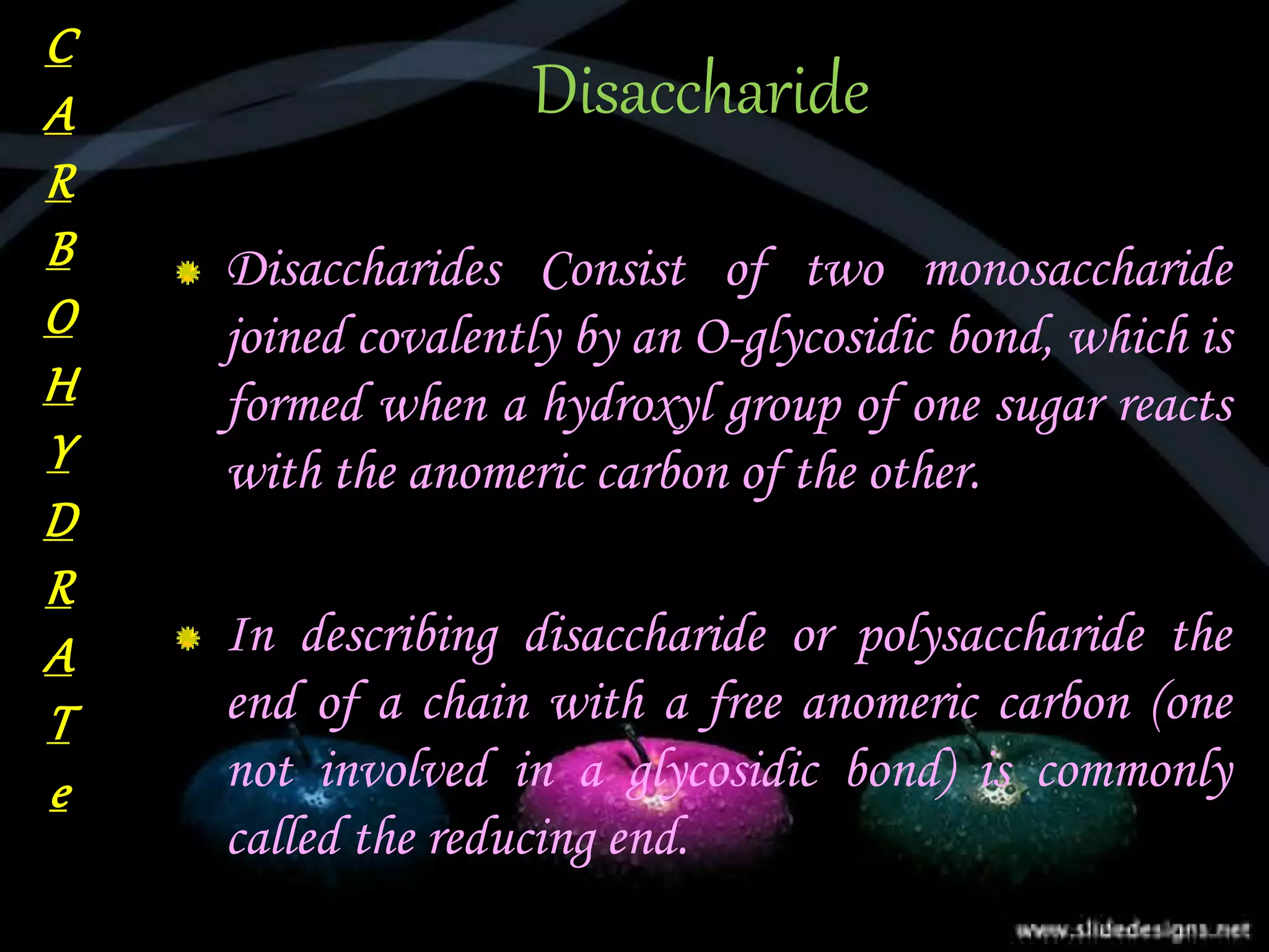 Disaccharide
Disaccharides Consist of two monosaccharide
joined covalently by an O-glycosidic bond, which is
formed when a hydroxyl group of one sugar reacts
with the anomeric carbon of the other.
In describing disaccharide or polysaccharide the
end of a chain with a free anomeric carbon (one
not involved in a glycosidic bond) is commonly
called the reducing end.
C
A
R
B
O
H
Y
D
R
A
T
e
 