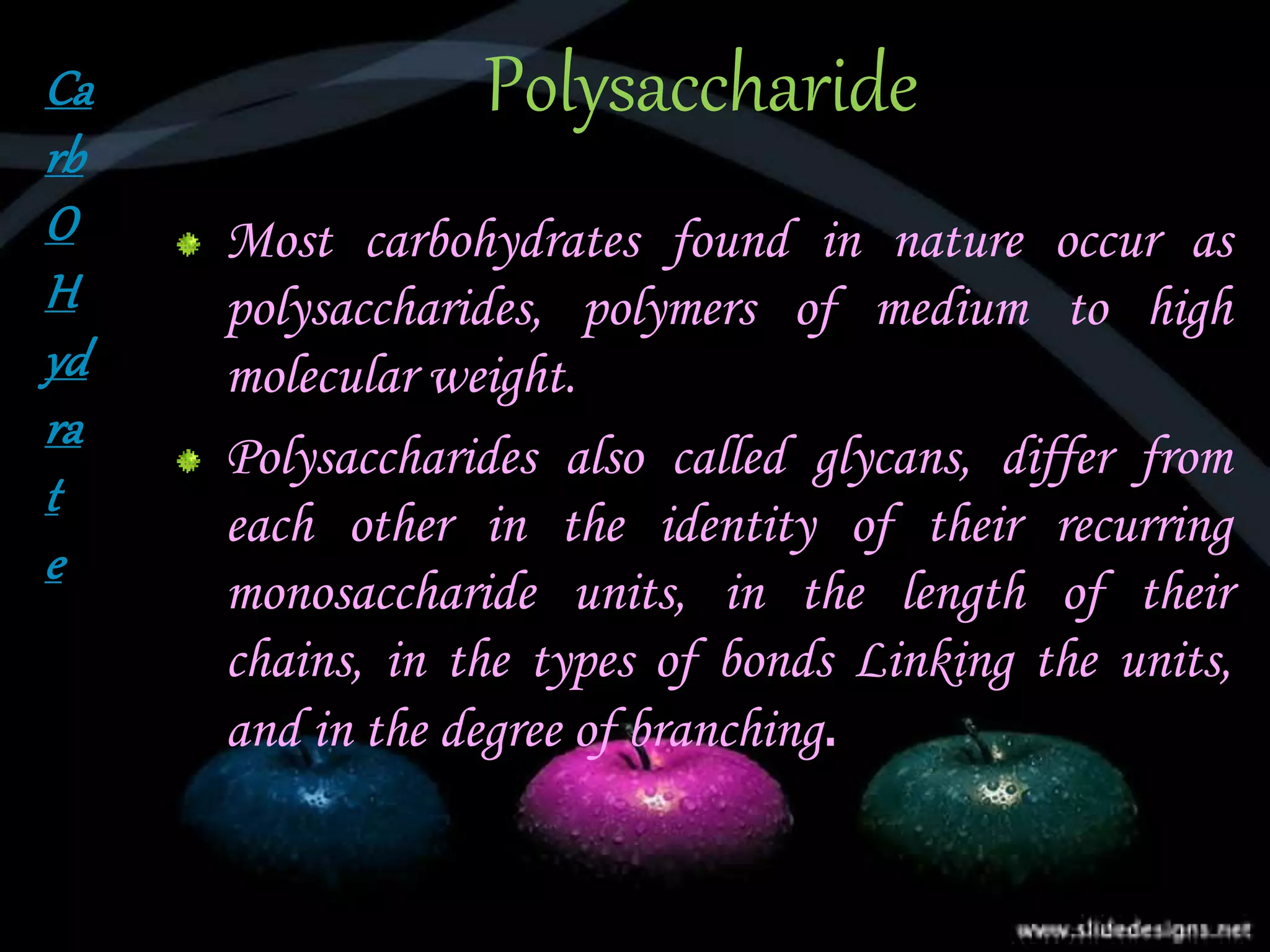 Polysaccharide
Most carbohydrates found in nature occur as
polysaccharides, polymers of medium to high
molecular weight.
Polysaccharides also called glycans, differ from
each other in the identity of their recurring
monosaccharide units, in the length of their
chains, in the types of bonds Linking the units,
and in the degree of branching.
Ca
rb
O
H
yd
ra
t
e
 