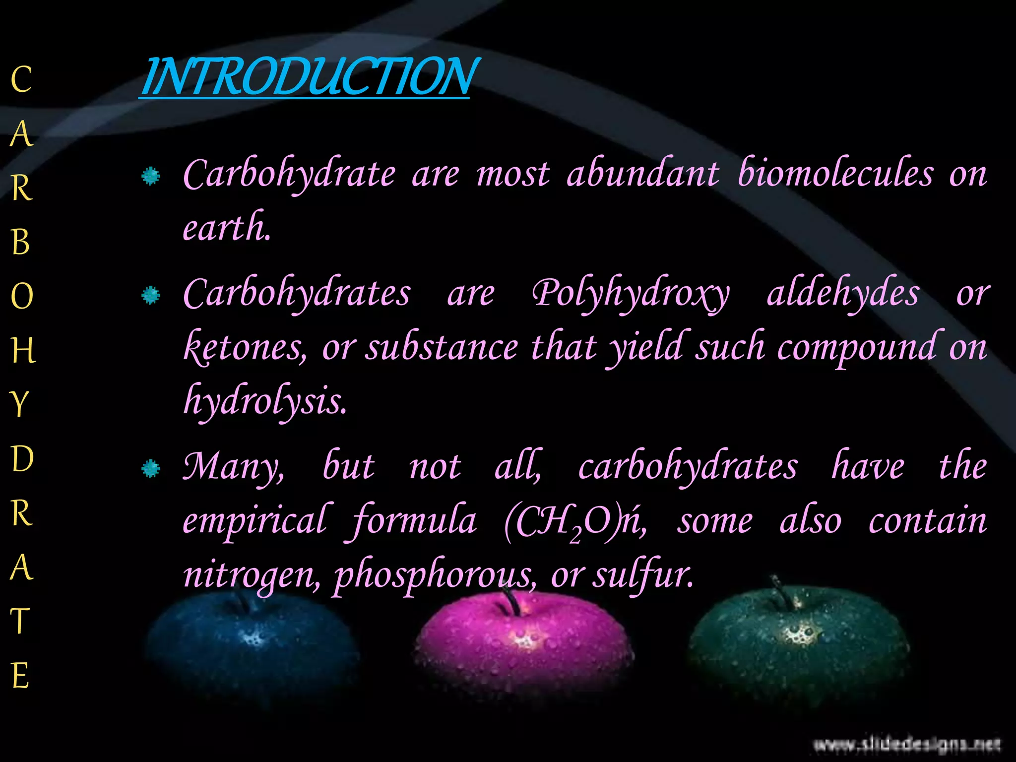 INTRODUCTION
Carbohydrate are most abundant biomolecules on
earth.
Carbohydrates are Polyhydroxy aldehydes or
ketones, or substance that yield such compound on
hydrolysis.
Many, but not all, carbohydrates have the
empirical formula (CH2O)ń, some also contain
nitrogen, phosphorous, or sulfur.
C
A
R
B
O
H
Y
D
R
A
T
E
 