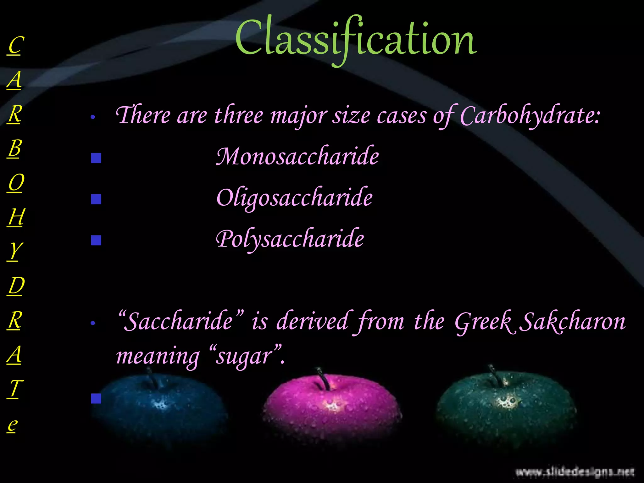 Classification
• There are three major size cases of Carbohydrate:
 Monosaccharide
 Oligosaccharide
 Polysaccharide
• “Saccharide” is derived from the Greek Sakcharon
meaning “sugar”.

C
A
R
B
O
H
Y
D
R
A
T
e
 