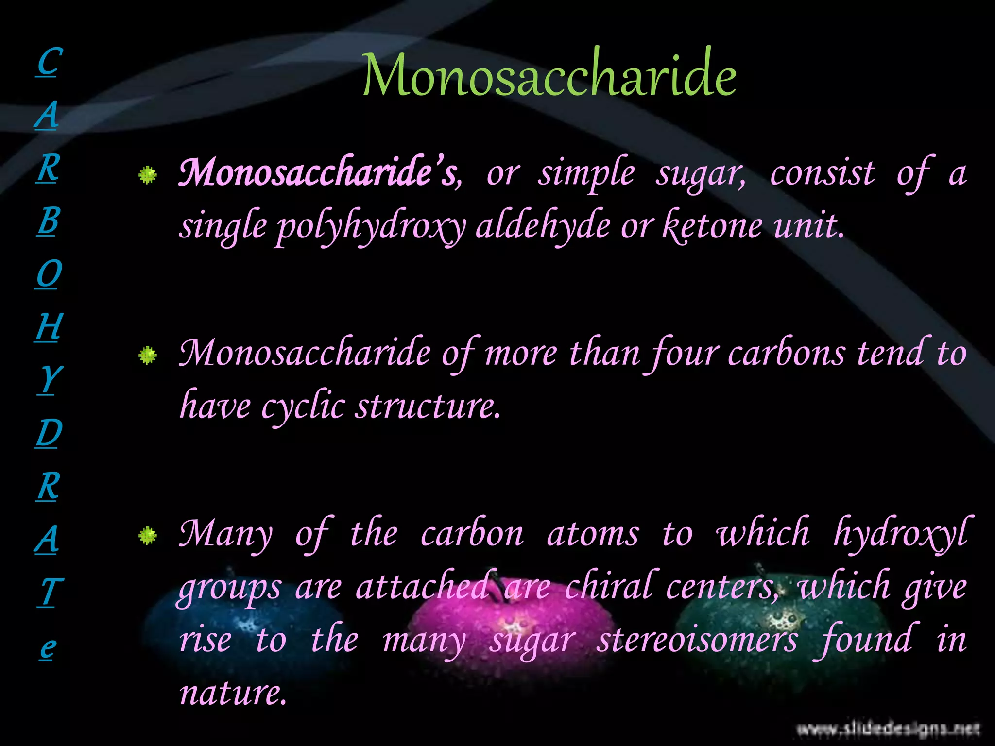 Monosaccharide
Monosaccharide’s, or simple sugar, consist of a
single polyhydroxy aldehyde or ketone unit.
Monosaccharide of more than four carbons tend to
have cyclic structure.
Many of the carbon atoms to which hydroxyl
groups are attached are chiral centers, which give
rise to the many sugar stereoisomers found in
nature.
C
A
R
B
O
H
Y
D
R
A
T
e
 