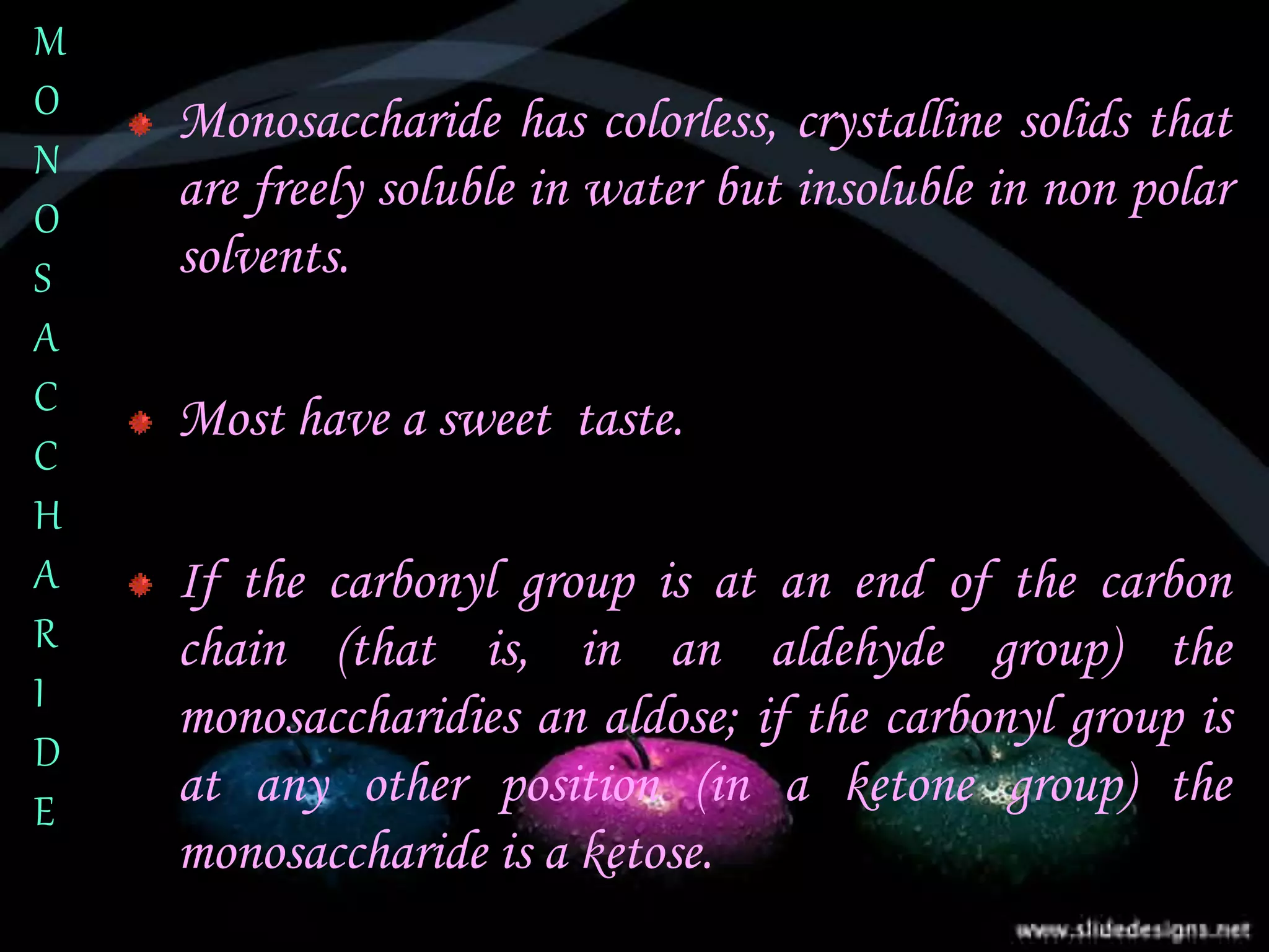 Monosaccharide has colorless, crystalline solids that
are freely soluble in water but insoluble in non polar
solvents.
Most have a sweet taste.
If the carbonyl group is at an end of the carbon
chain (that is, in an aldehyde group) the
monosaccharidies an aldose; if the carbonyl group is
at any other position (in a ketone group) the
monosaccharide is a ketose.
M
O
N
O
S
A
C
C
H
A
R
I
D
E
 