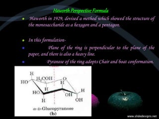 HaworthPerspectiveFormula
Haworth in 1929, devised a method which showed the structure of
the monosaccharide as a hexagon and a pentagon.
In this formulation-
 Plane of the ring is perpendicular to the plane of the
paper, and there is also a heavy line.
 Pyranose of the ring adopts Chair and boat conformation.
 