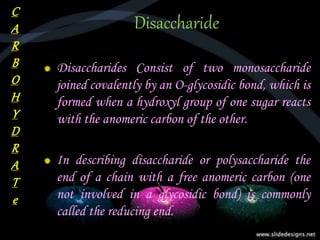 Disaccharide
Disaccharides Consist of two monosaccharide
joined covalently by an O-glycosidic bond, which is
formed when a hydroxyl group of one sugar reacts
with the anomeric carbon of the other.
In describing disaccharide or polysaccharide the
end of a chain with a free anomeric carbon (one
not involved in a glycosidic bond) is commonly
called the reducing end.
C
A
R
B
O
H
Y
D
R
A
T
e
 