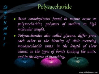 Polysaccharide
Most carbohydrates found in nature occur as
polysaccharides, polymers of medium to high
molecular weight.
Polysaccharides also called glycans, differ from
each other in the identity of their recurring
monosaccharide units, in the length of their
chains, in the types of bonds Linking the units,
and in the degree of branching.
Ca
rb
O
H
yd
ra
t
e
 