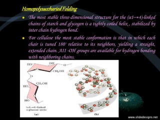 HomopolysacchariedFolding
The most stable three-dimensional structure for the (α1→4)-linked
chains of starch and glycogen is a tightly coiled helix , stabilized by
inter chain hydrogen bond.
For cellulose the most stable conformation is that in which each
chair is tuned 180' relative to its neighbors, yielding a straight,
extended chain. AII -OH groups are available for hydrogen bonding
with neighboring chains.
 