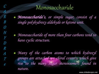 Monosaccharide
Monosaccharide’s, or simple sugar, consist of a
single polyhydroxy aldehyde or ketone unit.
Monosaccharide of more than four carbons tend to
have cyclic structure.
Many of the carbon atoms to which hydroxyl
groups are attached are chiral centers, which give
rise to the many sugar stereoisomers found in
nature.
C
A
R
B
O
H
Y
D
R
A
T
e
 