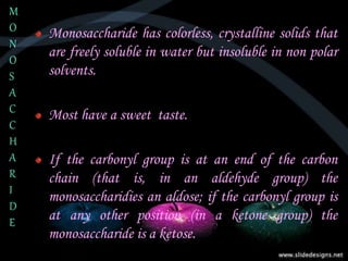 Monosaccharide has colorless, crystalline solids that
are freely soluble in water but insoluble in non polar
solvents.
Most have a sweet taste.
If the carbonyl group is at an end of the carbon
chain (that is, in an aldehyde group) the
monosaccharidies an aldose; if the carbonyl group is
at any other position (in a ketone group) the
monosaccharide is a ketose.
M
O
N
O
S
A
C
C
H
A
R
I
D
E
 