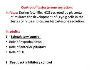 Control of testosterone secretion:
In fetus: During fetal life, HCG secreted by placenta
stimulates the development of Leydig cells in the
testes of fetus and causes testosterone secretion.
In adults:
1. Stimulatory control
• Role of hypothalamus
• Role of anterior pituitary
• Role of LH
2. Feedback inhibitory control
9
 