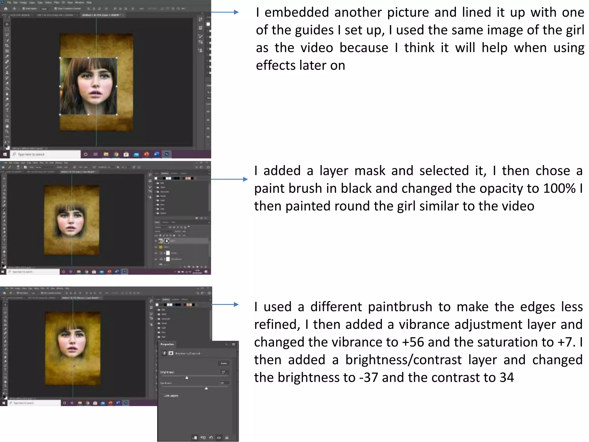 I embedded another picture and lined it up with one
of the guides I set up, I used the same image of the girl
as the video because I think it will help when using
effects later on
I added a layer mask and selected it, I then chose a
paint brush in black and changed the opacity to 100% I
then painted round the girl similar to the video
I used a different paintbrush to make the edges less
refined, I then added a vibrance adjustment layer and
changed the vibrance to +56 and the saturation to +7. I
then added a brightness/contrast layer and changed
the brightness to -37 and the contrast to 34
 