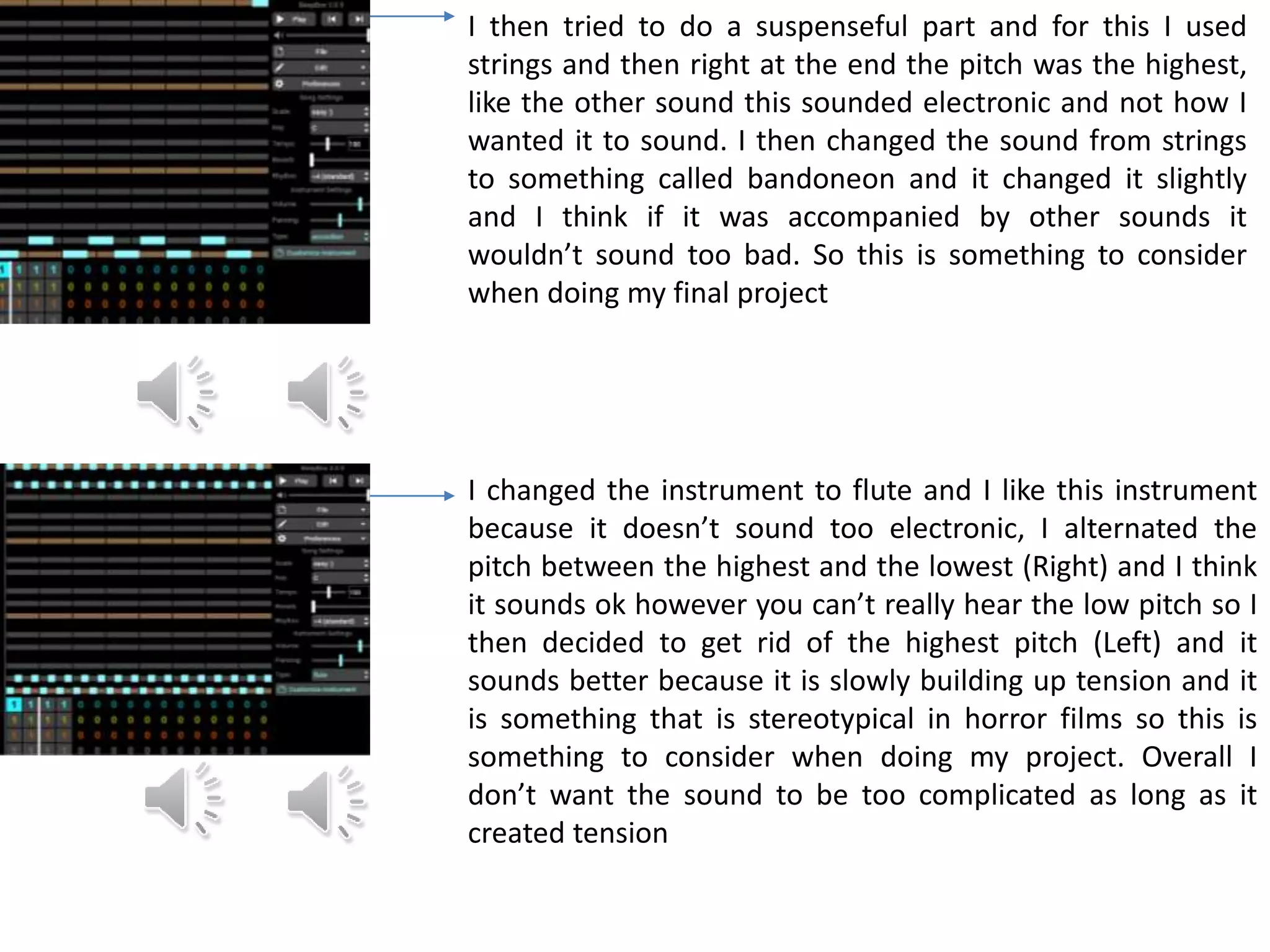 I then tried to do a suspenseful part and for this I used
strings and then right at the end the pitch was the highest,
like the other sound this sounded electronic and not how I
wanted it to sound. I then changed the sound from strings
to something called bandoneon and it changed it slightly
and I think if it was accompanied by other sounds it
wouldn’t sound too bad. So this is something to consider
when doing my final project
I changed the instrument to flute and I like this instrument
because it doesn’t sound too electronic, I alternated the
pitch between the highest and the lowest (Right) and I think
it sounds ok however you can’t really hear the low pitch so I
then decided to get rid of the highest pitch (Left) and it
sounds better because it is slowly building up tension and it
is something that is stereotypical in horror films so this is
something to consider when doing my project. Overall I
don’t want the sound to be too complicated as long as it
created tension
 