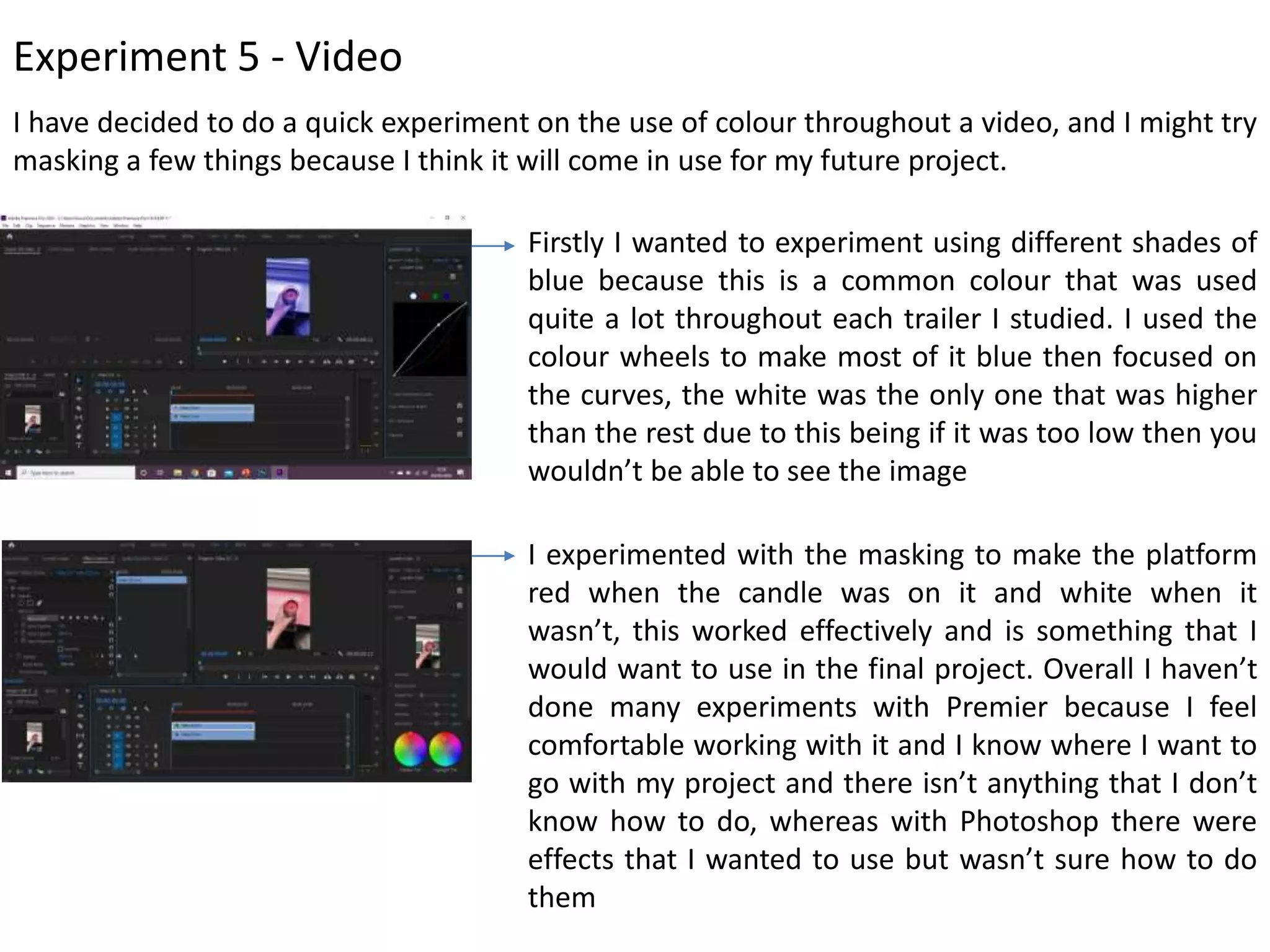 Experiment 5 - Video
I have decided to do a quick experiment on the use of colour throughout a video, and I might try
masking a few things because I think it will come in use for my future project.
Firstly I wanted to experiment using different shades of
blue because this is a common colour that was used
quite a lot throughout each trailer I studied. I used the
colour wheels to make most of it blue then focused on
the curves, the white was the only one that was higher
than the rest due to this being if it was too low then you
wouldn’t be able to see the image
I experimented with the masking to make the platform
red when the candle was on it and white when it
wasn’t, this worked effectively and is something that I
would want to use in the final project. Overall I haven’t
done many experiments with Premier because I feel
comfortable working with it and I know where I want to
go with my project and there isn’t anything that I don’t
know how to do, whereas with Photoshop there were
effects that I wanted to use but wasn’t sure how to do
them
 