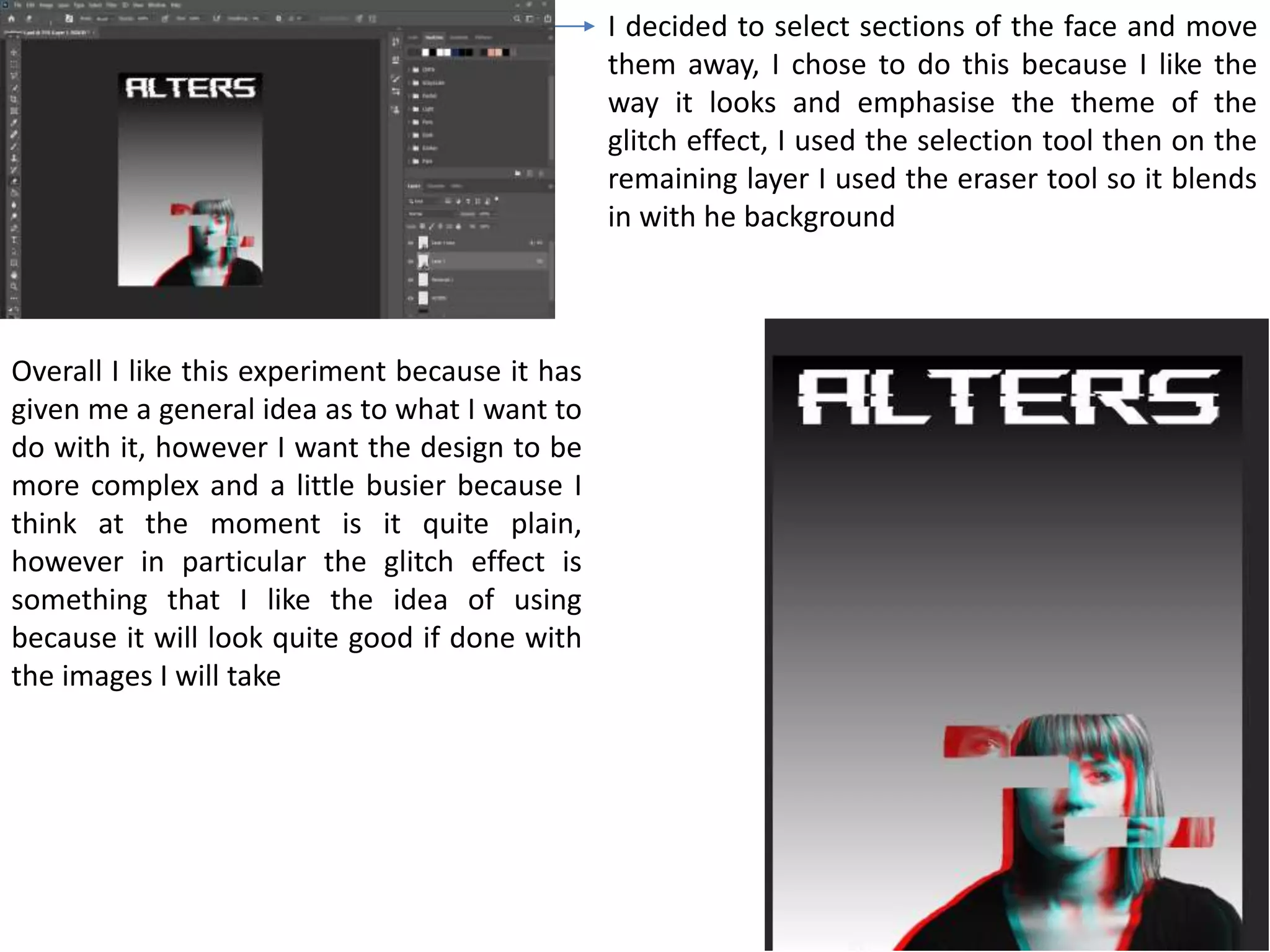 I decided to select sections of the face and move
them away, I chose to do this because I like the
way it looks and emphasise the theme of the
glitch effect, I used the selection tool then on the
remaining layer I used the eraser tool so it blends
in with he background
Overall I like this experiment because it has
given me a general idea as to what I want to
do with it, however I want the design to be
more complex and a little busier because I
think at the moment is it quite plain,
however in particular the glitch effect is
something that I like the idea of using
because it will look quite good if done with
the images I will take
 