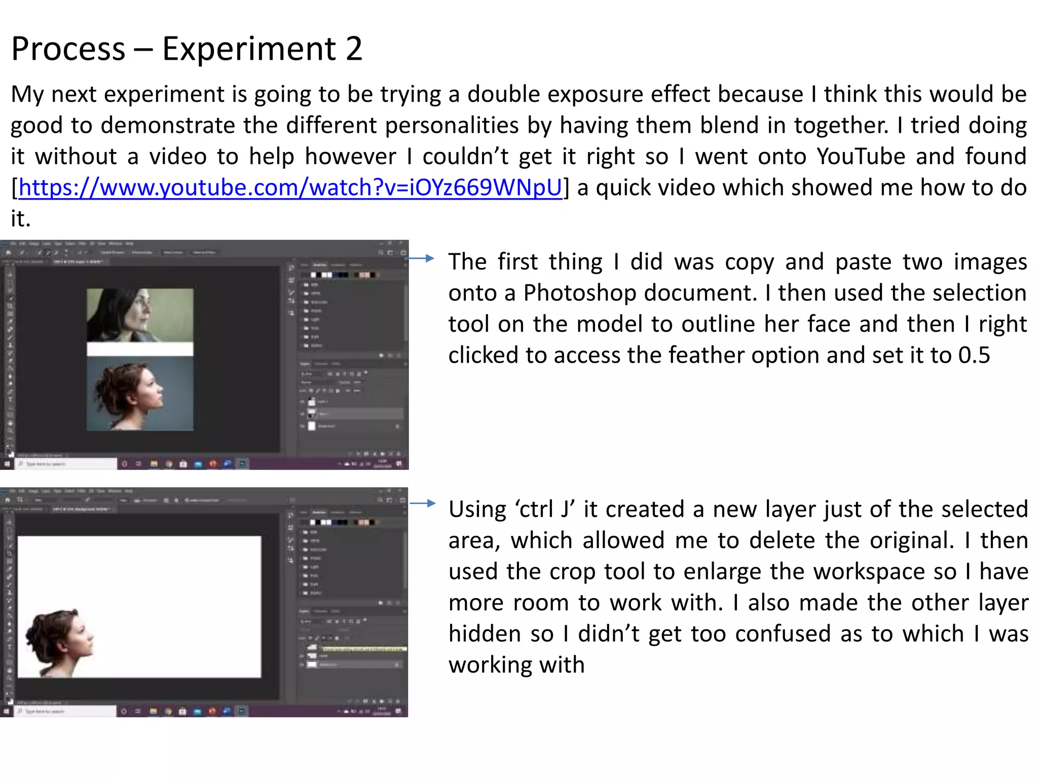 Process – Experiment 2
My next experiment is going to be trying a double exposure effect because I think this would be
good to demonstrate the different personalities by having them blend in together. I tried doing
it without a video to help however I couldn’t get it right so I went onto YouTube and found
[https://www.youtube.com/watch?v=iOYz669WNpU] a quick video which showed me how to do
it.
The first thing I did was copy and paste two images
onto a Photoshop document. I then used the selection
tool on the model to outline her face and then I right
clicked to access the feather option and set it to 0.5
Using ‘ctrl J’ it created a new layer just of the selected
area, which allowed me to delete the original. I then
used the crop tool to enlarge the workspace so I have
more room to work with. I also made the other layer
hidden so I didn’t get too confused as to which I was
working with
 