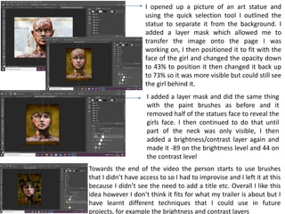 I opened up a picture of an art statue and
using the quick selection tool I outlined the
statue to separate it from the background. I
added a layer mask which allowed me to
transfer the image onto the page I was
working on, I then positioned it to fit with the
face of the girl and changed the opacity down
to 43% to position it then changed it back up
to 73% so it was more visible but could still see
the girl behind it.
I added a layer mask and did the same thing
with the paint brushes as before and it
removed half of the statues face to reveal the
girls face. I then continued to do that until
part of the neck was only visible, I then
added a brightness/contrast layer again and
made it -89 on the brightness level and 44 on
the contrast level
Towards the end of the video the person starts to use brushes
that I didn’t have access to so I had to improvise and I left it at this
because I didn’t see the need to add a title etc. Overall I like this
idea however I don’t think it fits for what my trailer is about but I
have learnt different techniques that I could use in future
projects, for example the brightness and contrast layers
 