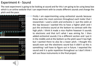 Experiment 4 - Sound
The next experiment is going to be looking at sound and for this I am going to be using beep box
which is an online website that I can experiment with to create different sounds and change the
pitch and the pace.
Firstly I am experimenting using orchestral sounds because
these were the most common throughout each trailer that I
researched. I used a violin and orchestra 1 I put the violin at
the top because I wanted this to have a higher pitch and I
put the orchestra sound at the bottom to contrast with the
high pitch. I think it made a nice rhythm however it sounds
to electronic and that isn’t what I was aiming for. I then
added orchestral sounds 2 to a different section and I put it
in the middle and at the bottom so the pitch wasn’t too high
but I wanted there to also be a lower pitch. I thought this
would even out the electronic sound but it didn’t so this is
something I will have to figure out in future. I exported the
sound and it is quite repetitive throughout so I don’t think I
will use these instruments in the final project
 