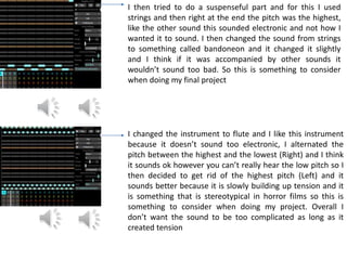 I then tried to do a suspenseful part and for this I used
strings and then right at the end the pitch was the highest,
like the other sound this sounded electronic and not how I
wanted it to sound. I then changed the sound from strings
to something called bandoneon and it changed it slightly
and I think if it was accompanied by other sounds it
wouldn’t sound too bad. So this is something to consider
when doing my final project
I changed the instrument to flute and I like this instrument
because it doesn’t sound too electronic, I alternated the
pitch between the highest and the lowest (Right) and I think
it sounds ok however you can’t really hear the low pitch so I
then decided to get rid of the highest pitch (Left) and it
sounds better because it is slowly building up tension and it
is something that is stereotypical in horror films so this is
something to consider when doing my project. Overall I
don’t want the sound to be too complicated as long as it
created tension
 